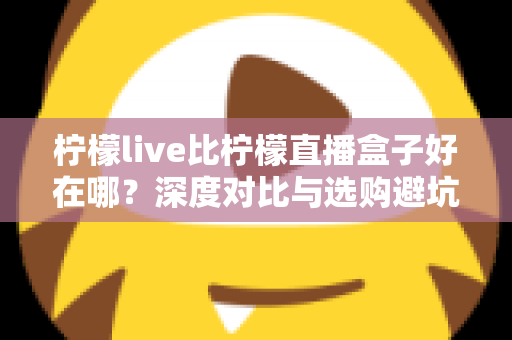 柠檬live比柠檬直播盒子好在哪？深度对比与选购避坑指南