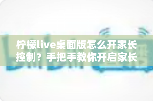 柠檬live桌面版怎么开家长控制？手把手教你开启家长控制与使用管理全攻略