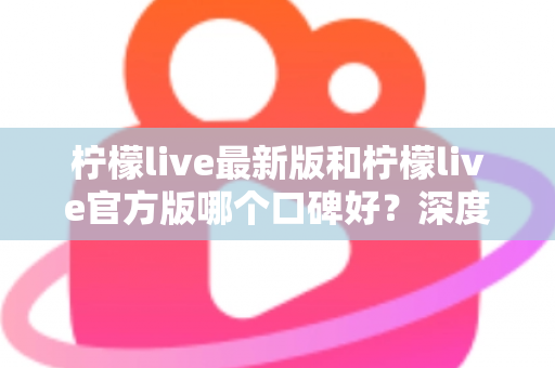 柠檬live最新版和柠檬live官方版哪个口碑好？深度对比分析与选择指南