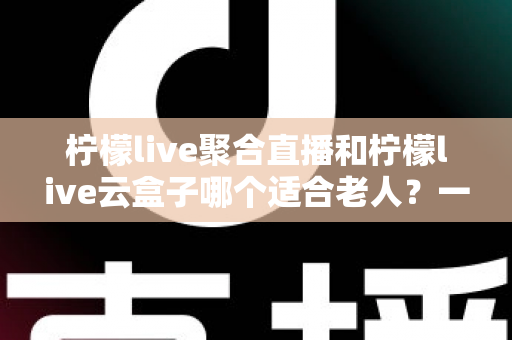 柠檬live聚合直播和柠檬live云盒子哪个适合老人?一篇文章帮您为爸妈选对观影方案 柠檬live聚合直播和柠檬live云盒子哪个适合老人?一篇文章帮您为爸妈选对观影方案