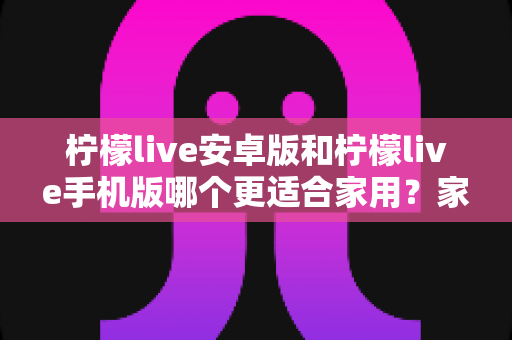 柠檬live安卓版和柠檬live手机版哪个更适合家用？家庭用户必读的全面对比与实用选择指南