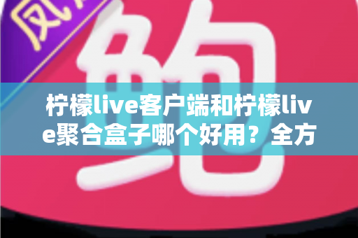 柠檬live客户端和柠檬live聚合盒子哪个好用？全方位深度对比评测，看完不再纠结
