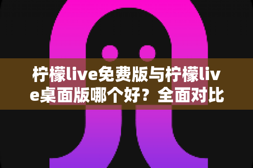 柠檬live免费版与柠檬live桌面版哪个好？全面对比分析与选购指南助你轻松决策