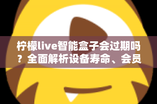 柠檬live智能盒子会过期吗？全面解析设备寿命、会员期限与续期使用指南