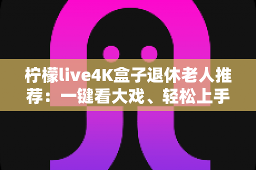 柠檬live4K盒子退休老人推荐:一键看大戏、轻松上手,爸妈居家观影的贴心之选 柠檬live4K盒子退休老人推荐:一键看大戏、轻松上手,爸妈居家观影的贴心之选