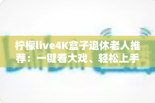 柠檬live4K盒子退休老人推荐:一键看大戏、轻松上手,爸妈居家观影的贴心之选 柠檬live4K盒子退休老人推荐:一键看大戏、轻松上手,爸妈居家观影的贴心之选