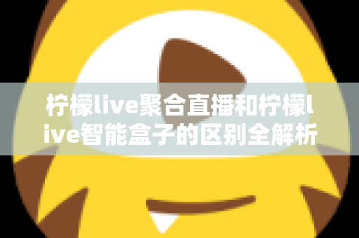柠檬live聚合直播和柠檬live智能盒子的区别全解析：软件与硬件观影方案深度对比，帮你选对最适合的家庭影音工具