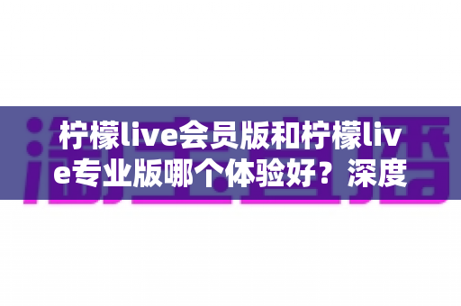 柠檬live会员版和柠檬live专业版哪个体验好？深度对比帮你选对版本