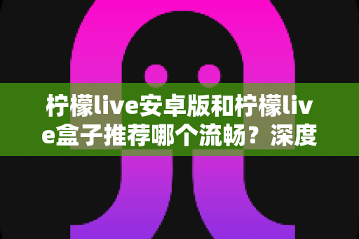 柠檬live安卓版和柠檬live盒子推荐哪个流畅?深度对比与实用选购指南 柠檬live安卓版和柠檬live盒子推荐哪个流畅?深度对比与实用选购指南