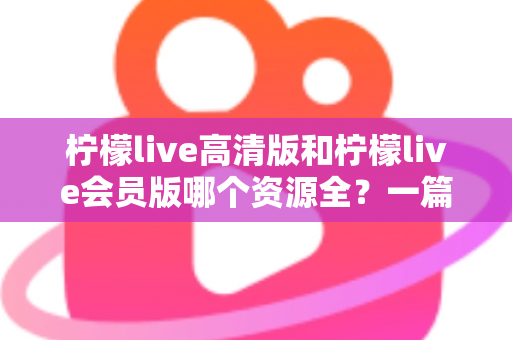 柠檬live高清版和柠檬live会员版哪个资源全？一篇看懂两大版本差异与选择指南
