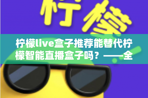 柠檬live盒子推荐能替代柠檬智能直播盒子吗？——全面对比与选购深度指南