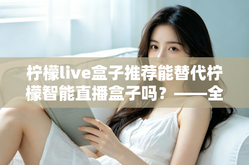 柠檬live盒子推荐能替代柠檬智能直播盒子吗？——全面对比与选购深度指南