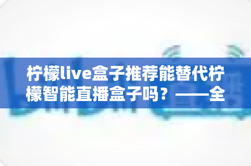 柠檬live盒子推荐能替代柠檬智能直播盒子吗？——全面对比与选购深度指南