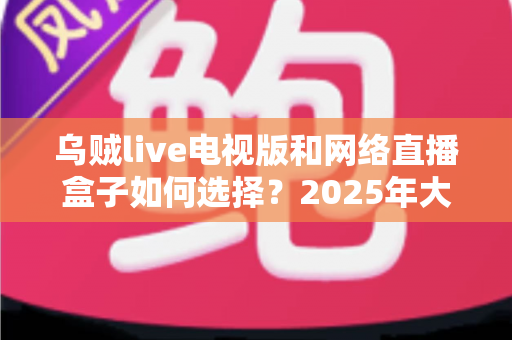 乌贼live电视版和网络直播盒子如何选择?2025年大屏观影选购终极指南 乌贼live电视版和网络直播盒子如何选择?2025年大屏观影选购终极指南