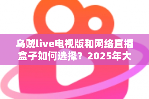 乌贼live电视版和网络直播盒子如何选择？2025年大屏观影选购终极指南