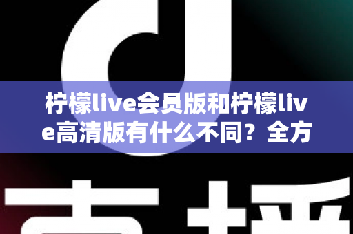 柠檬live会员版和柠檬live高清版有什么不同？全方位深度对比解析，帮你选出最适合自己的版本