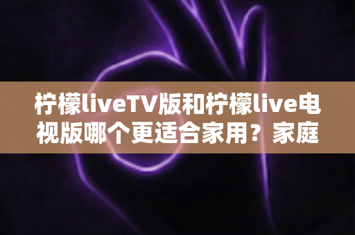 柠檬liveTV版和柠檬live电视版哪个更适合家用？家庭观影场景全面对比与实用选择指南