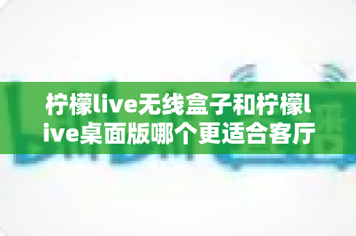 柠檬live无线盒子和柠檬live桌面版哪个更适合客厅?全维度对比评测与家庭选购实用指南 柠檬live无线盒子和柠檬live桌面版哪个更适合客厅?全维度对比评测与家庭选购实用指南