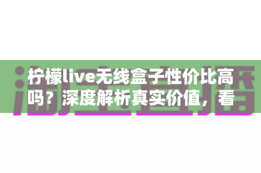柠檬live无线盒子性价比高吗？深度解析真实价值，看完再决定买不买