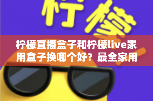 柠檬直播盒子和柠檬live家用盒子换哪个好？最全家用电视盒子选购指南与深度对比解析