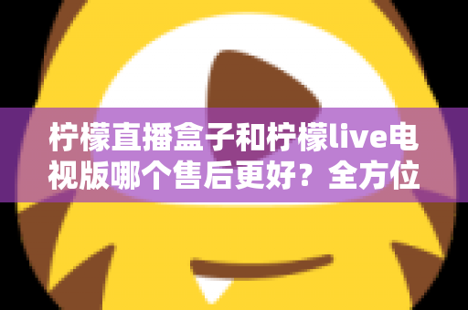 柠檬直播盒子和柠檬live电视版哪个售后更好?全方位深度对比解析,帮你选到售后省心的观影方案 柠檬直播盒子和柠檬live电视版哪个售后更好?全方位深度对比解析,帮你选到售后省心的观影方案