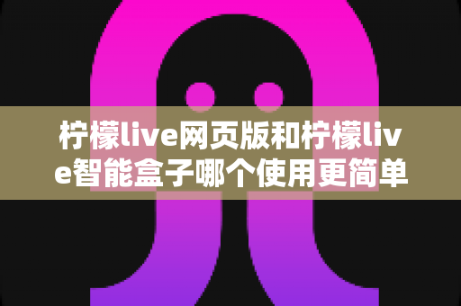 柠檬live网页版和柠檬live智能盒子哪个使用更简单？全方位对比评测帮你找到最适合的观看方式