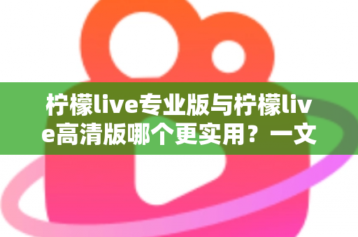 柠檬live专业版与柠檬live高清版哪个更实用？一文看懂两大版本差异，选对版本不花冤枉钱