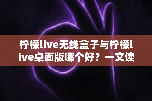 柠檬live无线盒子与柠檬live桌面版哪个好？一文读懂差异，选对观影神器不纠结