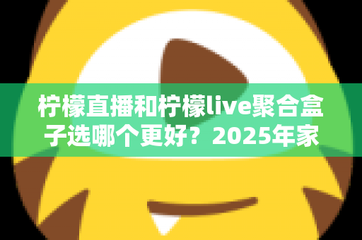 柠檬直播和柠檬live聚合盒子选哪个更好？2025年家庭观影选购指南深度解析
