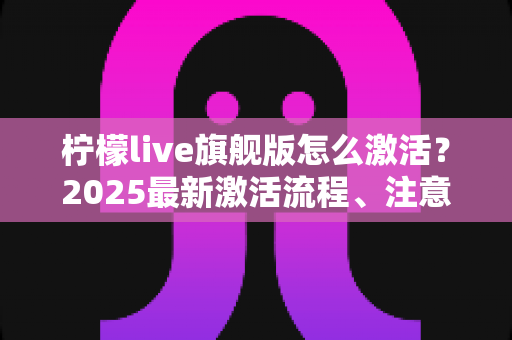 柠檬live旗舰版怎么激活？2025最新激活流程、注意事项与避坑指南一文读懂