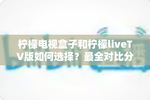 柠檬电视盒子和柠檬liveTV版如何选择？最全对比分析与实用选购指南