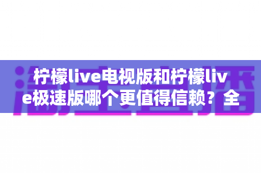 柠檬live电视版和柠檬live极速版哪个更值得信赖？全面对比与安全选择指南