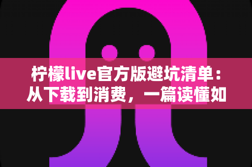 柠檬live官方版避坑清单：从下载到消费，一篇读懂如何远离陷阱