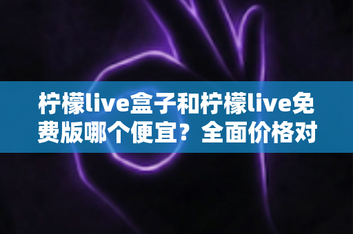 柠檬live盒子和柠檬live免费版哪个便宜?全面价格对比与选购避坑指南 柠檬live盒子和柠檬live免费版哪个便宜?全面价格对比与选购避坑指南