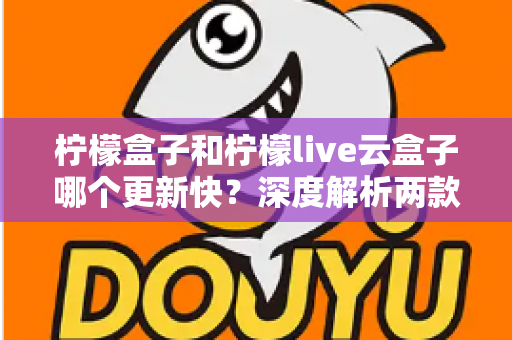 柠檬盒子和柠檬live云盒子哪个更新快？深度解析两款热门电视盒子软件的更新速度、稳定性与选择指南