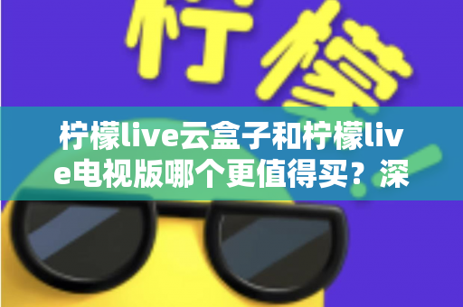 柠檬live云盒子和柠檬live电视版哪个更值得买？深度对比选购指南帮你一次搞懂