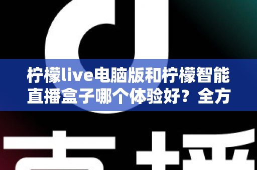 柠檬live电脑版和柠檬智能直播盒子哪个体验好？全方位深度对比帮你选出最适合的直播方案
