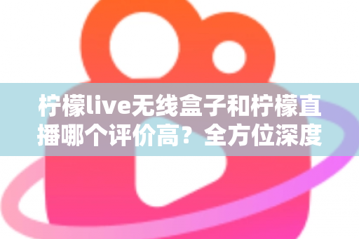 柠檬live无线盒子和柠檬直播哪个评价高？全方位深度对比评测，看完这篇不再纠结