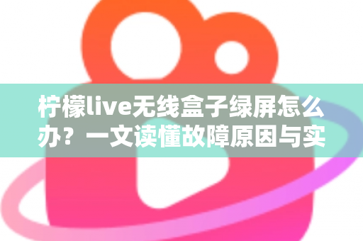 柠檬live无线盒子绿屏怎么办？一文读懂故障原因与实用修复指南