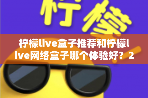 柠檬live盒子推荐和柠檬live网络盒子哪个体验好？2025年最全选购对比指南与深度测评