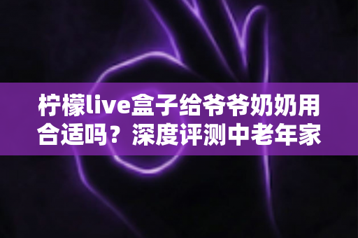 柠檬live盒子给爷爷奶奶用合适吗？深度评测中老年家庭视听新选择