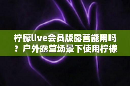 柠檬live会员版露营能用吗？户外露营场景下使用柠檬live会员版的完整解析与实用指南