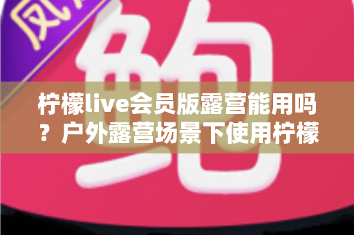 柠檬live会员版露营能用吗？户外露营场景下使用柠檬live会员版的完整解析与实用指南