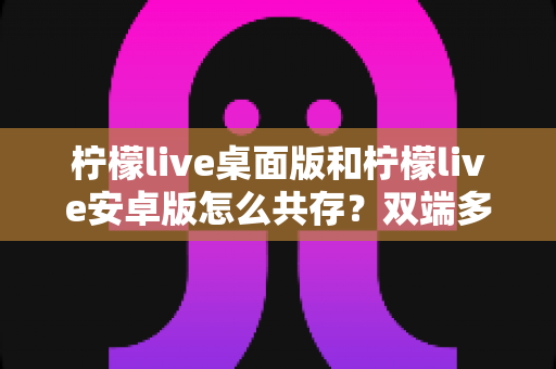柠檬live桌面版和柠檬live安卓版怎么共存？双端多设备协同使用全攻略