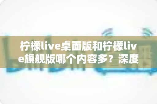 柠檬live桌面版和柠檬live旗舰版哪个内容多？深度对比全解析，帮你选对版本不踩坑