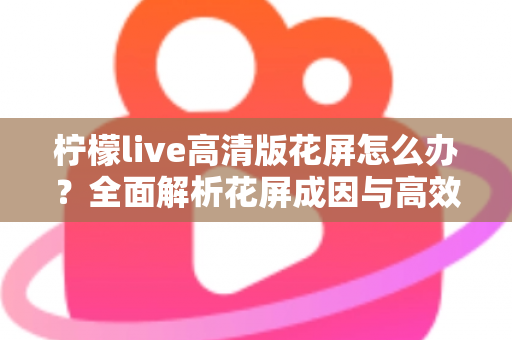 柠檬live高清版花屏怎么办？全面解析花屏成因与高效解决方法实用指南