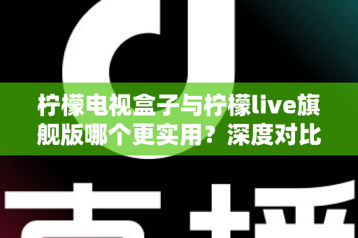 柠檬电视盒子与柠檬live旗舰版哪个更实用？深度对比帮你选对不花冤枉钱