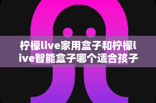 柠檬live家用盒子和柠檬live智能盒子哪个适合孩子？家长必看的深度选购指南