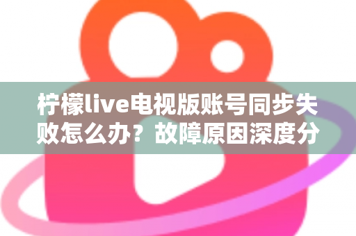 柠檬live电视版账号同步失败怎么办？故障原因深度分析与实用解决技巧全指南