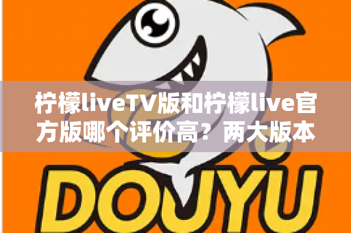柠檬liveTV版和柠檬live官方版哪个评价高?两大版本深度对比解析与选择指南 柠檬liveTV版和柠檬live官方版哪个评价高?两大版本深度对比解析与选择指南